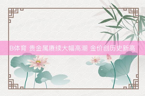 B体育 贵金属赓续大幅高潮 金价创历史新高