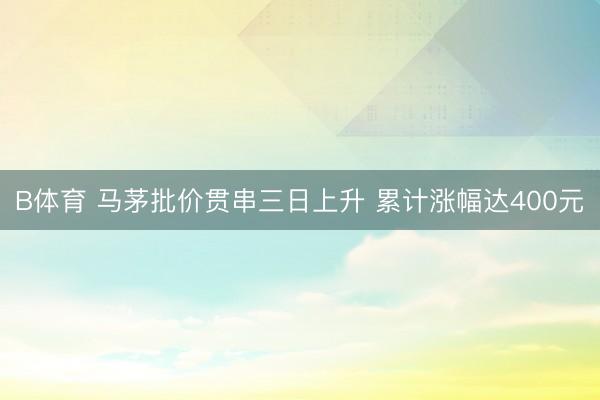 B体育 马茅批价贯串三日上升 累计涨幅达400元