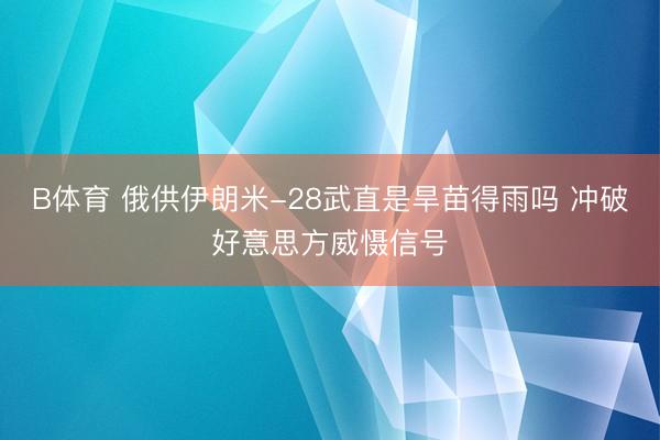 B体育 俄供伊朗米-28武直是旱苗得雨吗 冲破好意思方威慑信号