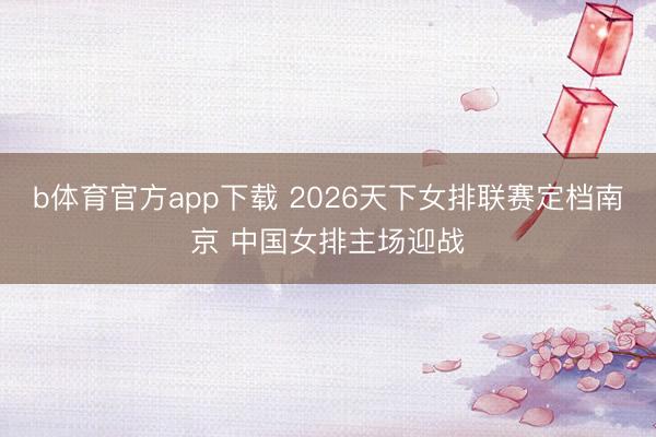 b体育官方app下载 2026天下女排联赛定档南京 中国女排主场迎战