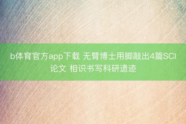 b体育官方app下载 无臂博士用脚敲出4篇SCI论文 相识书写科研遗迹