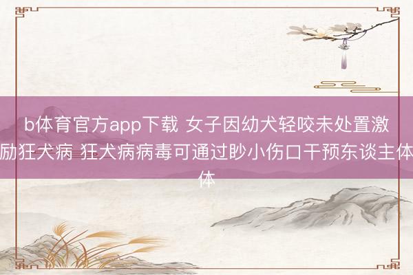 b体育官方app下载 女子因幼犬轻咬未处置激励狂犬病 狂犬病病毒可通过眇小伤口干预东谈主体