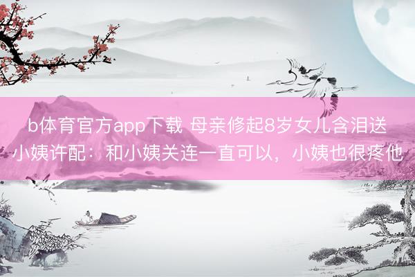 b体育官方app下载 母亲修起8岁女儿含泪送小姨许配：和小姨关连一直可以，小姨也很疼他