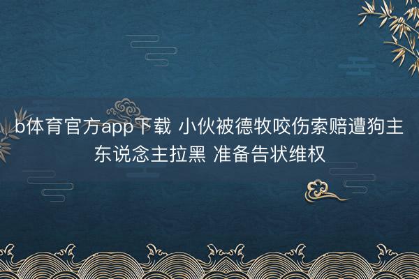 b体育官方app下载 小伙被德牧咬伤索赔遭狗主东说念主拉黑 准备告状维权