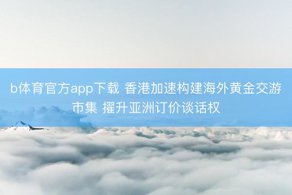 b体育官方app下载 香港加速构建海外黄金交游市集 擢升亚洲订价谈话权