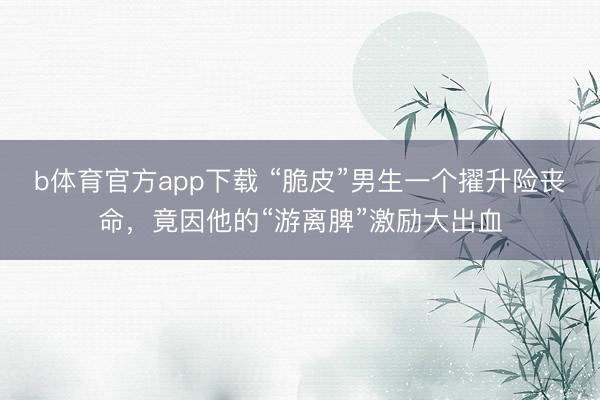 b体育官方app下载 “脆皮”男生一个擢升险丧命，竟因他的“游离脾”激励大出血