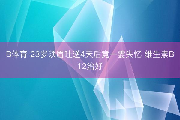 B体育 23岁须眉吐逆4天后竟一霎失忆 维生素B12治好