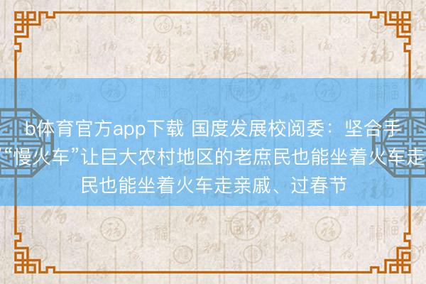 b体育官方app下载 国度发展校阅委：坚合手开好“绿皮车”“慢火车”让巨大农村地区的老庶民也能坐着火车走亲戚、过春节