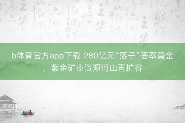 b体育官方app下载 280亿元“落子”荟萃黄金，紫金矿业资源河山再扩容