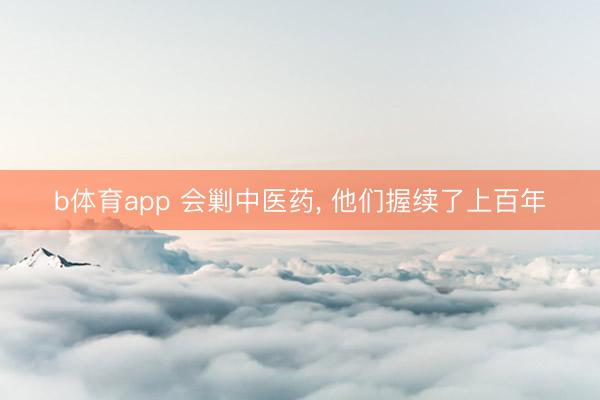b体育app 会剿中医药, 他们握续了上百年