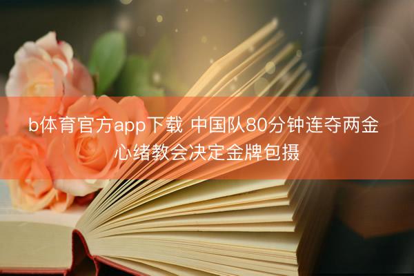 b体育官方app下载 中国队80分钟连夺两金 心绪教会决定金牌包摄