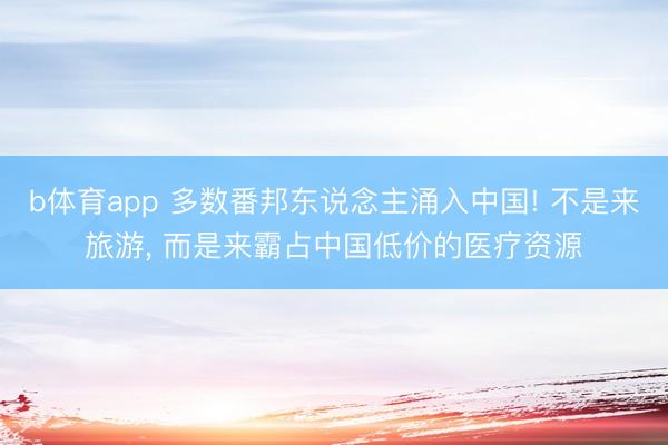 b体育app 多数番邦东说念主涌入中国! 不是来旅游, 而是来霸占中国低价的医疗资源