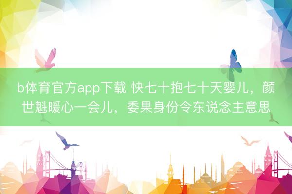 b体育官方app下载 快七十抱七十天婴儿，颜世魁暖心一会儿，委果身份令东说念主意思