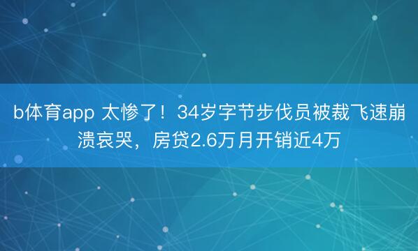 b体育app 太惨了！34岁字节步伐员被裁飞速崩溃哀哭，房贷2.6万月开销近4万