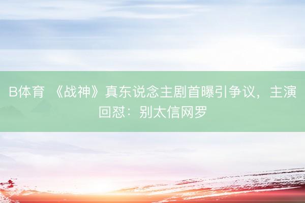 B体育 《战神》真东说念主剧首曝引争议，主演回怼：别太信网罗