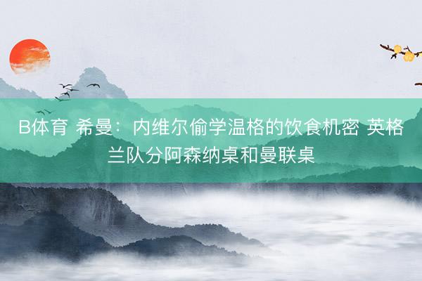B体育 希曼：内维尔偷学温格的饮食机密 英格兰队分阿森纳桌和曼联桌