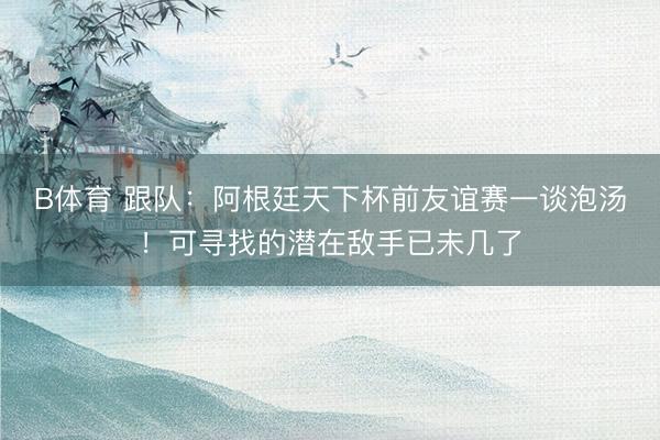 B体育 跟队：阿根廷天下杯前友谊赛一谈泡汤！可寻找的潜在敌手已未几了