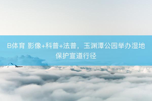 B体育 影像+科普+法普，玉渊潭公园举办湿地保护宣道行径