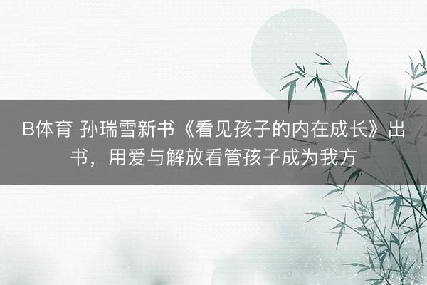 B体育 孙瑞雪新书《看见孩子的内在成长》出书，用爱与解放看管孩子成为我方