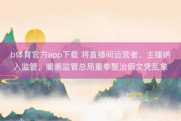 b体育官方app下载 将直播间运营者、主播纳入监管，阛阓监管总局重拳整治假文凭乱象