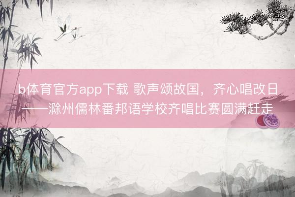 b体育官方app下载 歌声颂故国，齐心唱改日——滁州儒林番邦语学校齐唱比赛圆满赶走