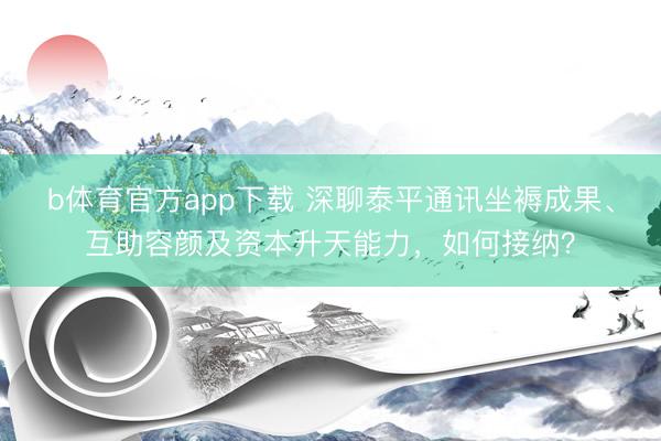 b体育官方app下载 深聊泰平通讯坐褥成果、互助容颜及资本升天能力，如何接纳？