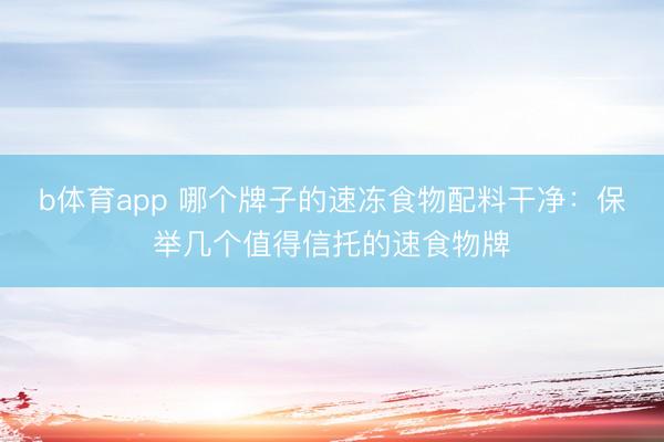 b体育app 哪个牌子的速冻食物配料干净：保举几个值得信托的速食物牌