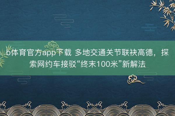 b体育官方app下载 多地交通关节联袂高德，探索网约车接驳“终末100米”新解法