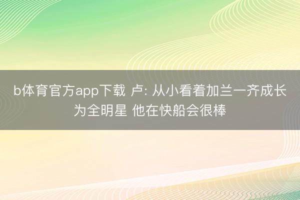 b体育官方app下载 卢: 从小看着加兰一齐成长为全明星 他在快船会很棒
