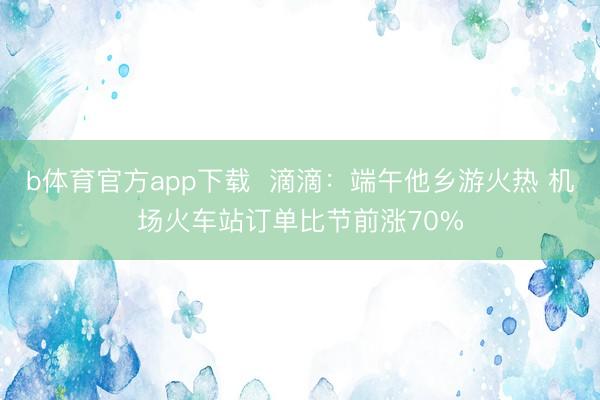 b体育官方app下载  滴滴：端午他乡游火热 机场火车站订单比节前涨70%