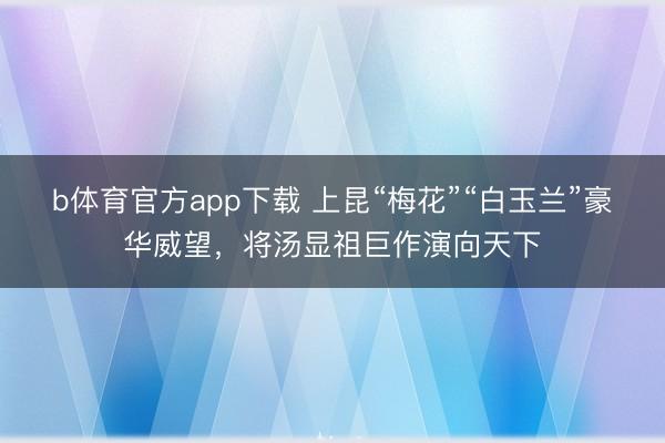 b体育官方app下载 上昆“梅花”“白玉兰”豪华威望，将汤显祖巨作演向天下