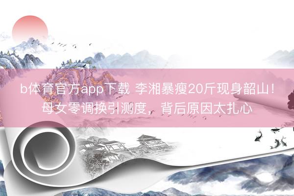 b体育官方app下载 李湘暴瘦20斤现身韶山！母女零调换引测度，背后原因太扎心