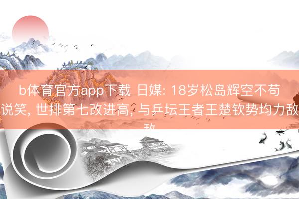 b体育官方app下载 日媒: 18岁松岛辉空不苟说笑, 世排第七改进高, 与乒坛王者王楚钦势均力敌