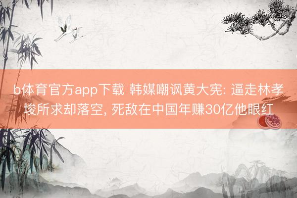 b体育官方app下载 韩媒嘲讽黄大宪: 逼走林孝埈所求却落空, 死敌在中国年赚30亿他眼红
