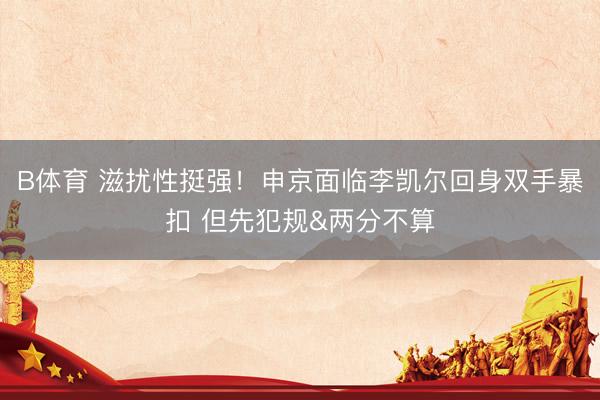 B体育 滋扰性挺强！申京面临李凯尔回身双手暴扣 但先犯规&两分不算