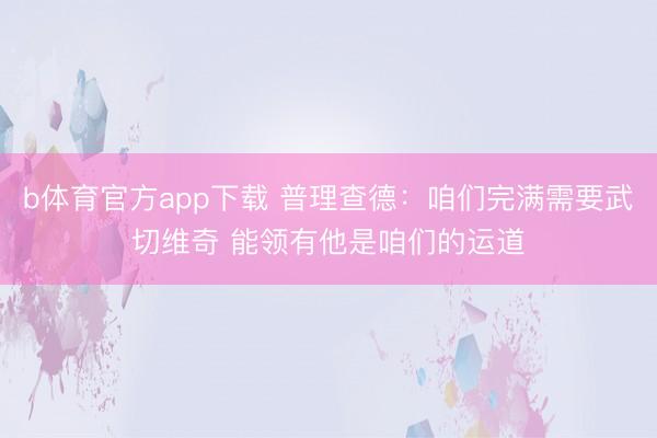b体育官方app下载 普理查德：咱们完满需要武切维奇 能领有他是咱们的运道