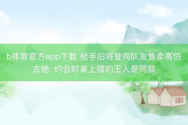 b体育官方app下载 枪手旧将曾向队友售卖高仿古驰: 约会时桌上摆的王人是同款