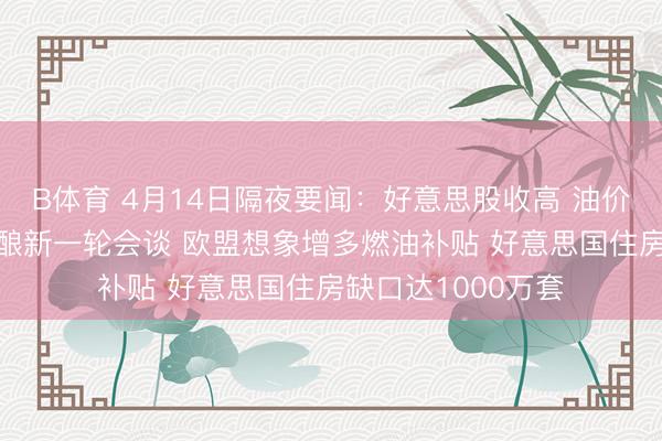 B体育 4月14日隔夜要闻：好意思股收高 油价高涨 好意思伊酝酿新一轮会谈 欧盟想象增多燃油补贴 好意思国住房缺口达1000万套