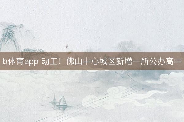 b体育app 动工！佛山中心城区新增一所公办高中