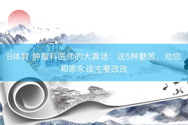 B体育 肿瘤科医师的大真话：这5种勤苦，劝您和家东谈主要改改