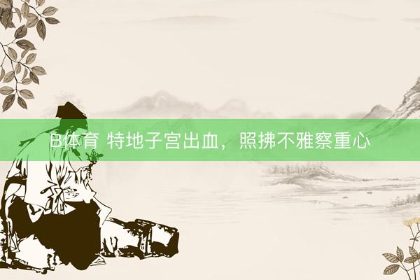 B体育 特地子宫出血，照拂不雅察重心