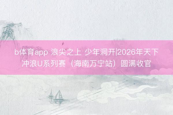 b体育app 浪尖之上 少年洞开|2026年天下冲浪U系列赛（海南万宁站）圆满收官