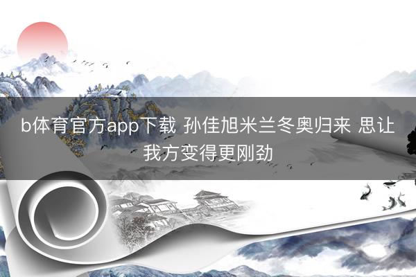 b体育官方app下载 孙佳旭米兰冬奥归来 思让我方变得更刚劲