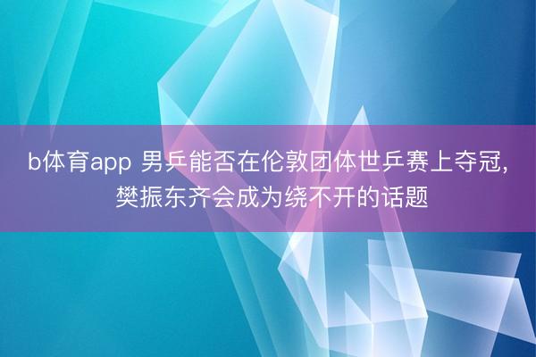 b体育app 男乒能否在伦敦团体世乒赛上夺冠, 樊振东齐会成为绕不开的话题