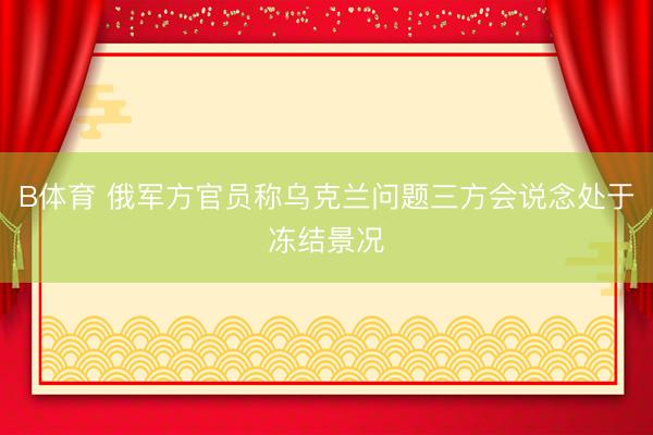 B体育 俄军方官员称乌克兰问题三方会说念处于冻结景况