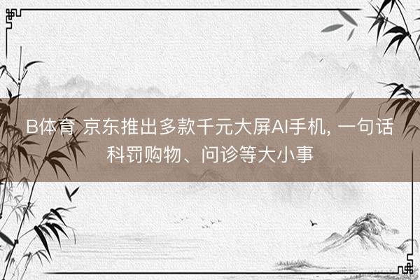 B体育 京东推出多款千元大屏AI手机, 一句话科罚购物、问诊等大小事