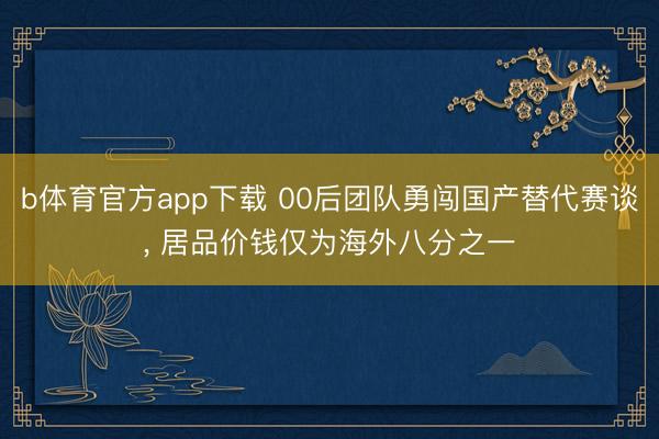 b体育官方app下载 00后团队勇闯国产替代赛谈, 居品价钱仅为海外八分之一