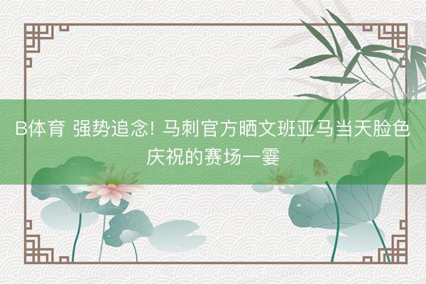 B体育 强势追念! 马刺官方晒文班亚马当天脸色庆祝的赛场一霎