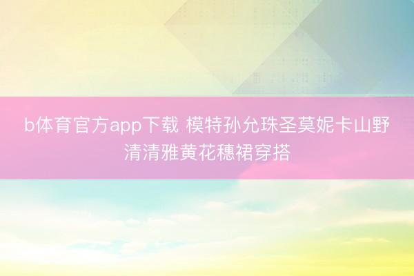 b体育官方app下载 模特孙允珠圣莫妮卡山野清清雅黄花穗裙穿搭