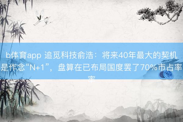 b体育app 追觅科技俞浩：将来40年最大的契机是作念“N+1”，盘算在已布局国度罢了70%市占率